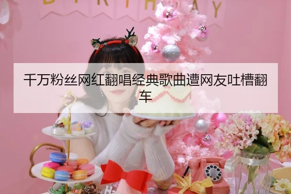 千万粉丝网红翻唱经典歌曲遭网友吐槽翻车