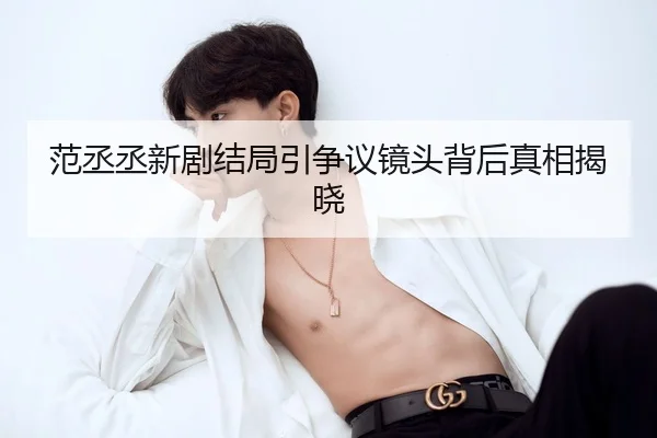 范丞丞新剧结局引争议镜头背后真相揭晓