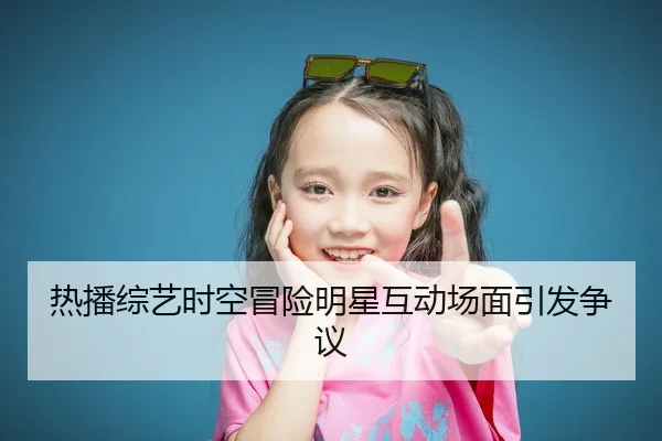 热播综艺时空冒险明星互动场面引发争议